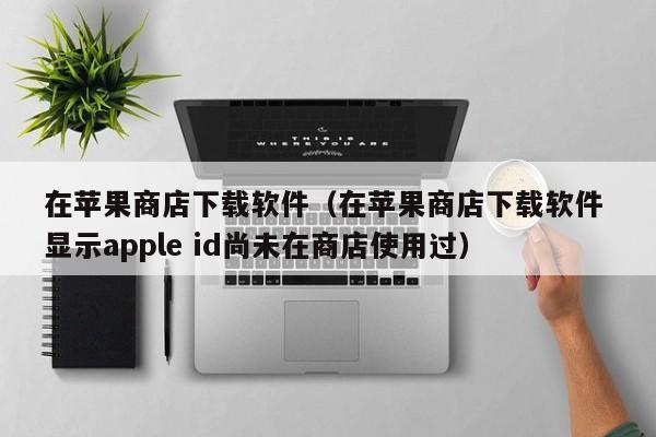 在苹果商店下载软件（在苹果商店下载软件 显示apple id尚未在商店使用过）