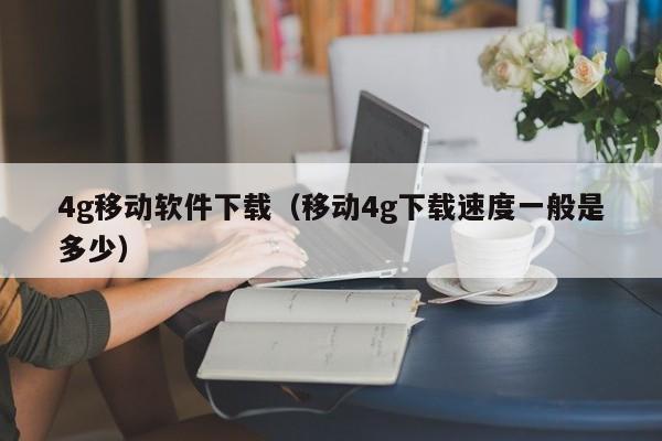 4g移动软件下载（移动4g下载速度一般是多少）