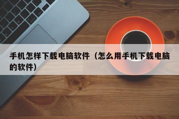 手机怎样下载电脑软件（怎么用手机下载电脑的软件）