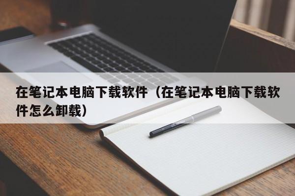 在笔记本电脑下载软件（在笔记本电脑下载软件怎么卸载）