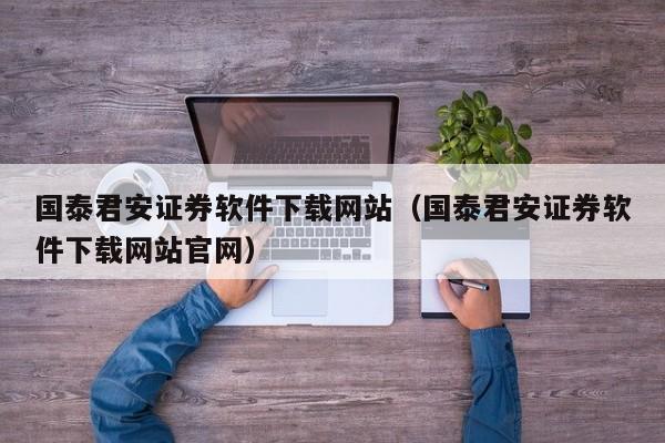 国泰君安证券软件下载网站（国泰君安证券软件下载网站官网）