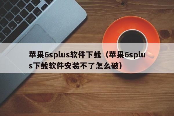 苹果6splus软件下载（苹果6splus下载软件安装不了怎么破）