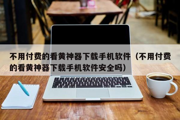 不用付费的看黄神器下载手机软件（不用付费的看黄神器下载手机软件安全吗）