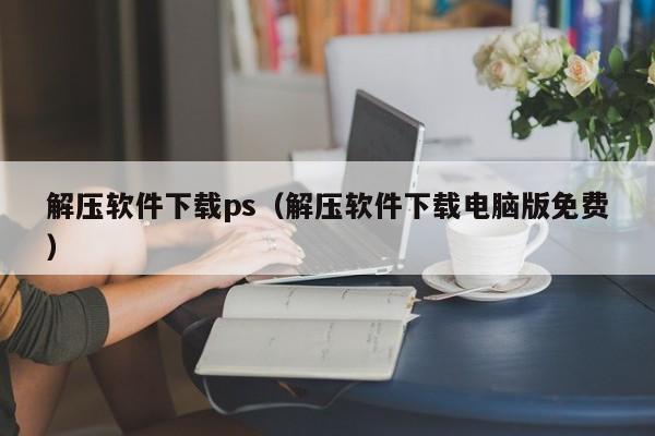 解压软件下载ps（解压软件下载电脑版免费）