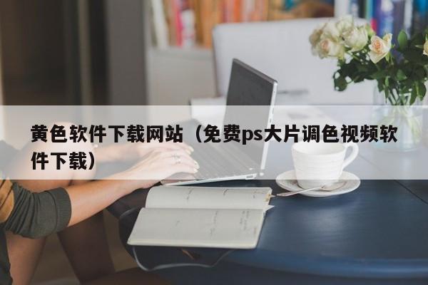 黄色软件下载网站（免费ps大片调色视频软件下载）