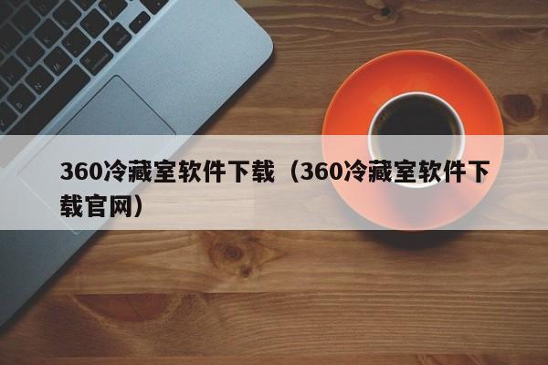 360冷藏室软件下载（360冷藏室软件下载官网）