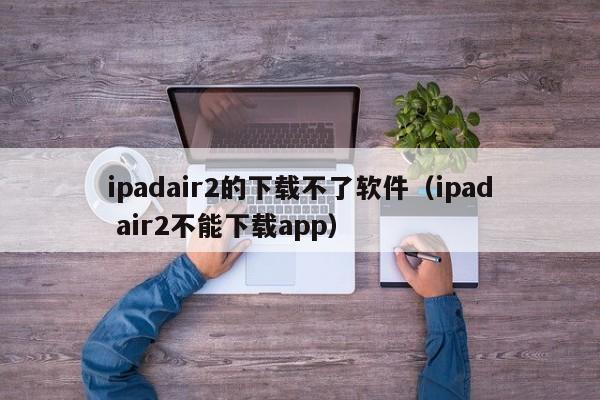 ipadair2的下载不了软件（ipad air2不能下载app）