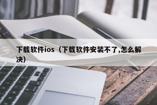 下载软件ios（下载软件安装不了,怎么解决）
