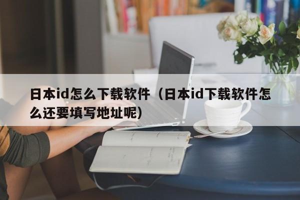 日本id怎么下载软件（日本id下载软件怎么还要填写地址呢）