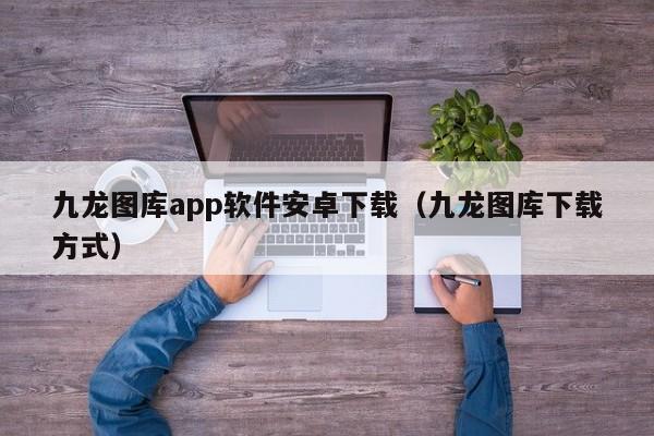 九龙图库app软件安卓下载（九龙图库下载方式）