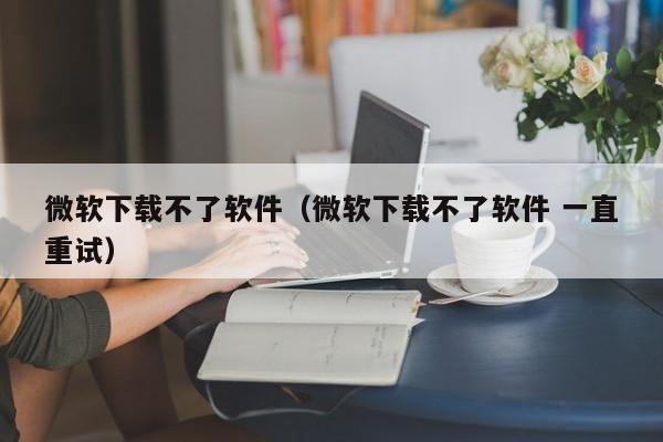微软下载不了软件（微软下载不了软件 一直重试）