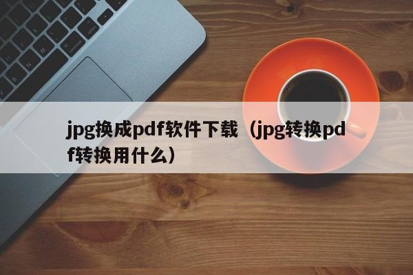 jpg换成pdf软件下载（jpg转换pdf转换用什么）
