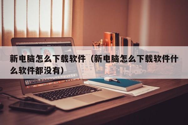 新电脑怎么下载软件（新电脑怎么下载软件什么软件都没有）