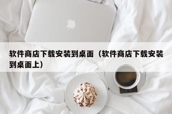 软件商店下载安装到桌面（软件商店下载安装到桌面上）