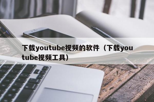 下载youtube视频的软件（下载youtube视频工具）