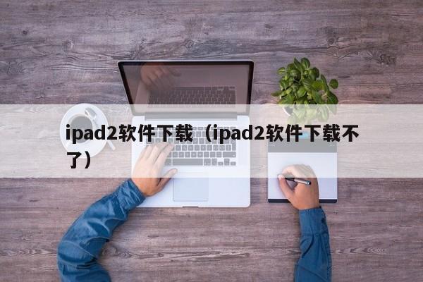 ipad2软件下载（ipad2软件下载不了）