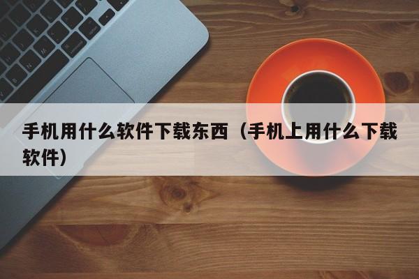 手机用什么软件下载东西（手机上用什么下载软件）