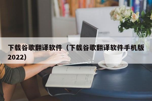 下载谷歌翻译软件（下载谷歌翻译软件手机版2022）