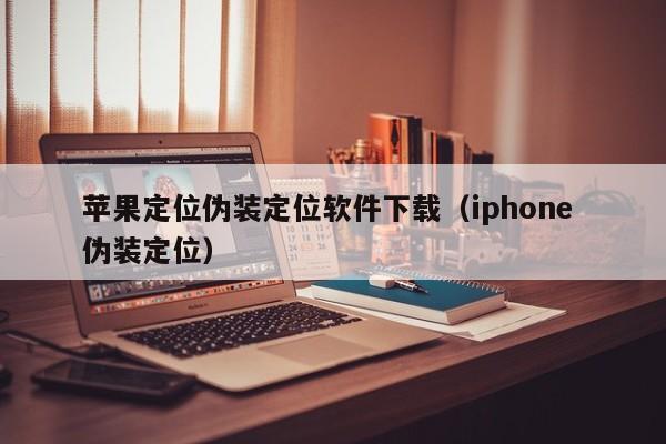 苹果定位伪装定位软件下载（iphone 伪装定位）