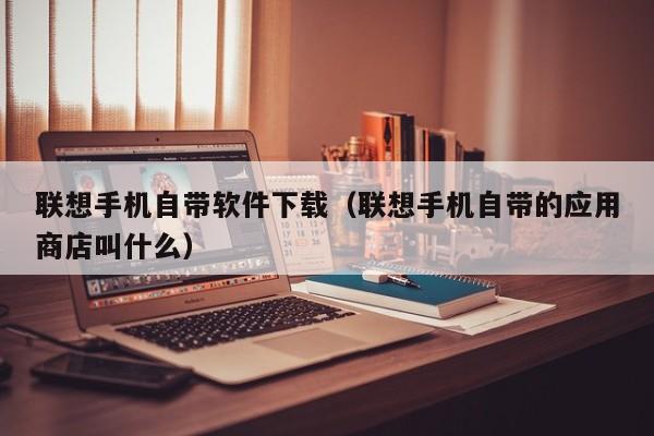 联想手机自带软件下载（联想手机自带的应用商店叫什么）