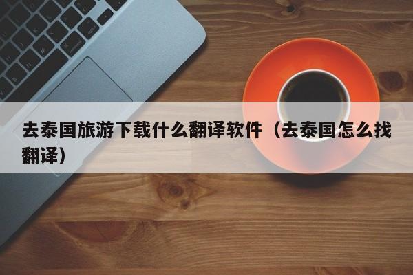 去泰国旅游下载什么翻译软件（去泰国怎么找翻译）