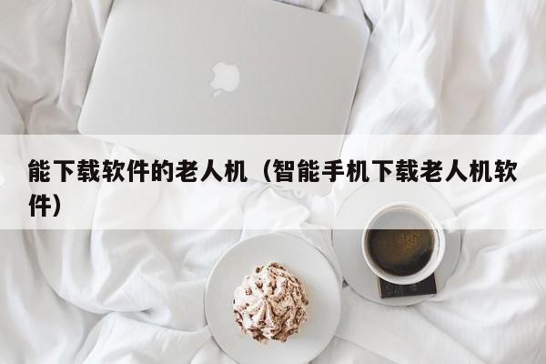 能下载软件的老人机（智能手机下载老人机软件）