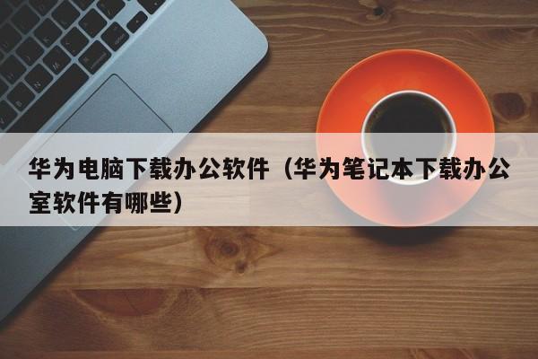 华为电脑下载办公软件（华为笔记本下载办公室软件有哪些）