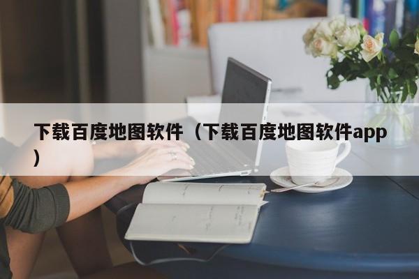 下载百度地图软件（下载百度地图软件app）