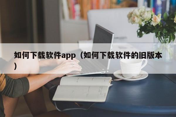 如何下载软件app（如何下载软件的旧版本）