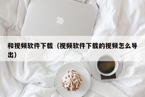 和视频软件下载（视频软件下载的视频怎么导出）