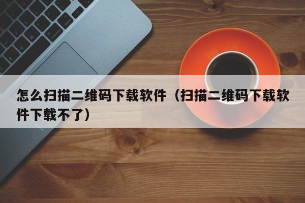 怎么扫描二维码下载软件（扫描二维码下载软件下载不了）