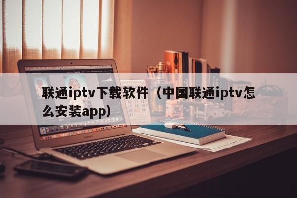 联通iptv下载软件（中国联通iptv怎么安装app）