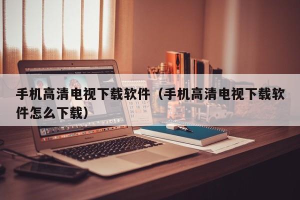 手机高清电视下载软件（手机高清电视下载软件怎么下载）