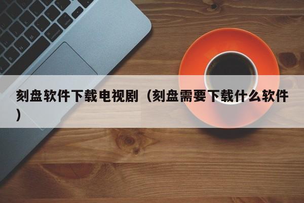 刻盘软件下载电视剧（刻盘需要下载什么软件）
