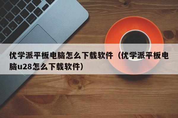 优学派平板电脑怎么下载软件（优学派平板电脑u28怎么下载软件）