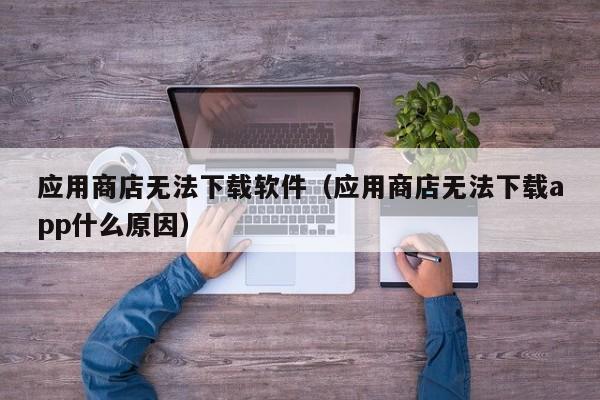应用商店无法下载软件（应用商店无法下载app什么原因）