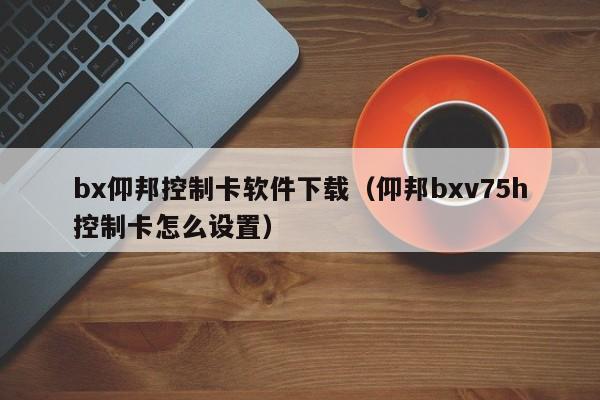 bx仰邦控制卡软件下载（仰邦bxv75h控制卡怎么设置）