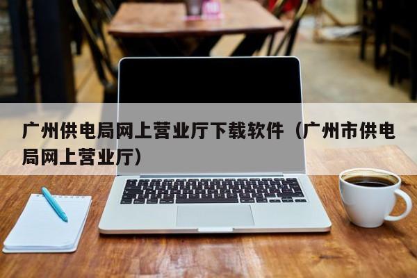 广州供电局网上营业厅下载软件（广州市供电局网上营业厅）