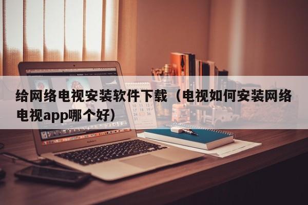 给网络电视安装软件下载（电视如何安装网络电视app哪个好）