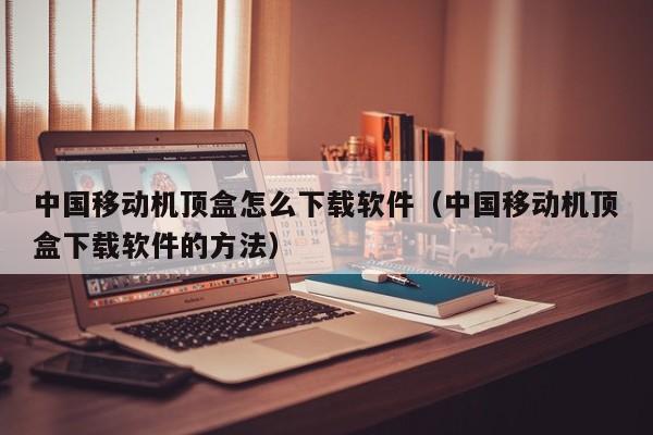 中国移动机顶盒怎么下载软件（中国移动机顶盒下载软件的方法）