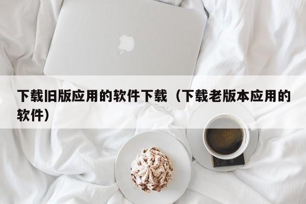 下载旧版应用的软件下载（下载老版本应用的软件）