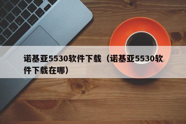 诺基亚5530软件下载（诺基亚5530软件下载在哪）