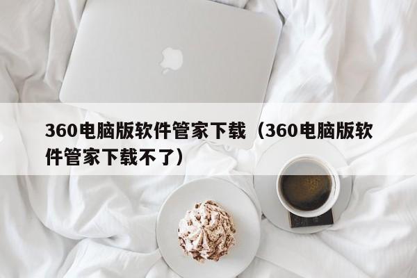 360电脑版软件管家下载（360电脑版软件管家下载不了）
