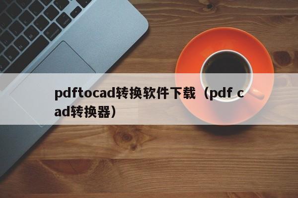 pdftocad转换软件下载（pdf cad转换器）