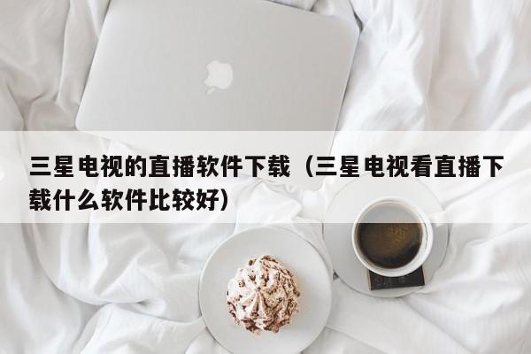 三星电视的直播软件下载（三星电视看直播下载什么软件比较好）
