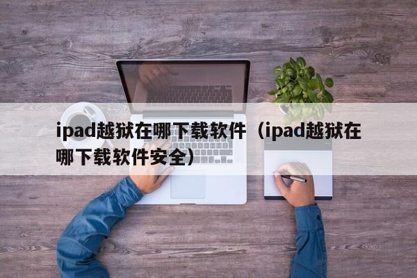 ipad越狱在哪下载软件（ipad越狱在哪下载软件安全）