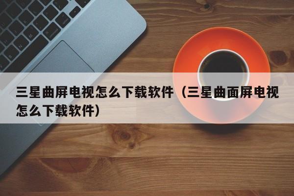 三星曲屏电视怎么下载软件（三星曲面屏电视怎么下载软件）