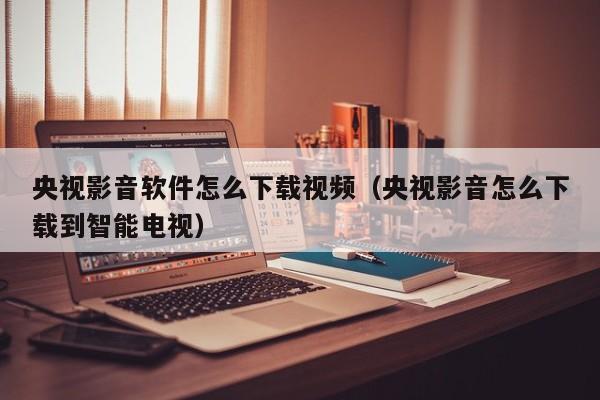 央视影音软件怎么下载视频（央视影音怎么下载到智能电视）
