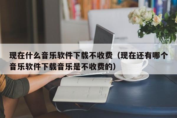 现在什么音乐软件下载不收费（现在还有哪个音乐软件下载音乐是不收费的）
