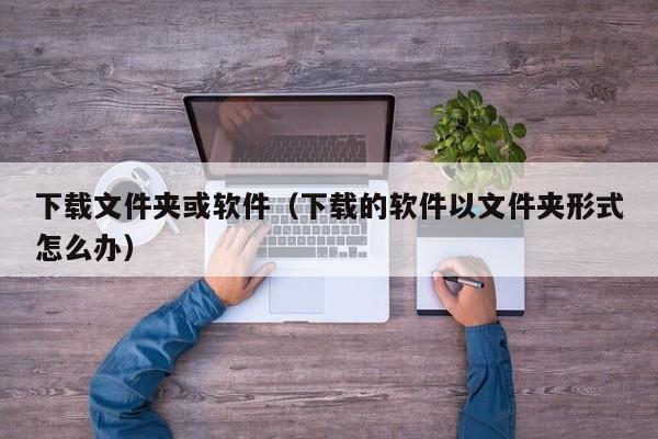 下载文件夹或软件（下载的软件以文件夹形式怎么办）